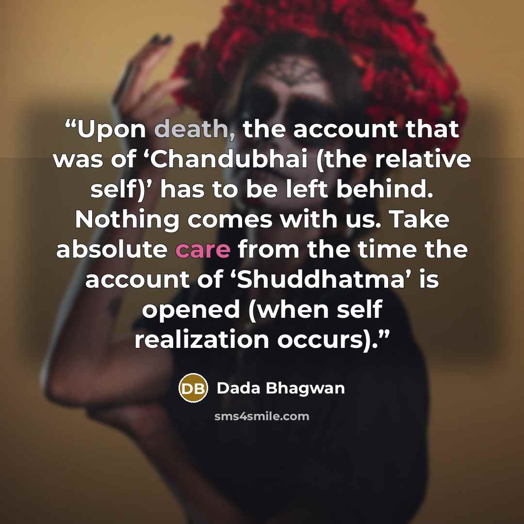 “Upon death, the account that was of ‘Chandubhai (the relative self)’ has to be left behind. Nothing comes with us. Take absolute care from the time the account of ‘Shuddhatma’ is opened (when self realization occurs).” quote by Dada Bhagwan