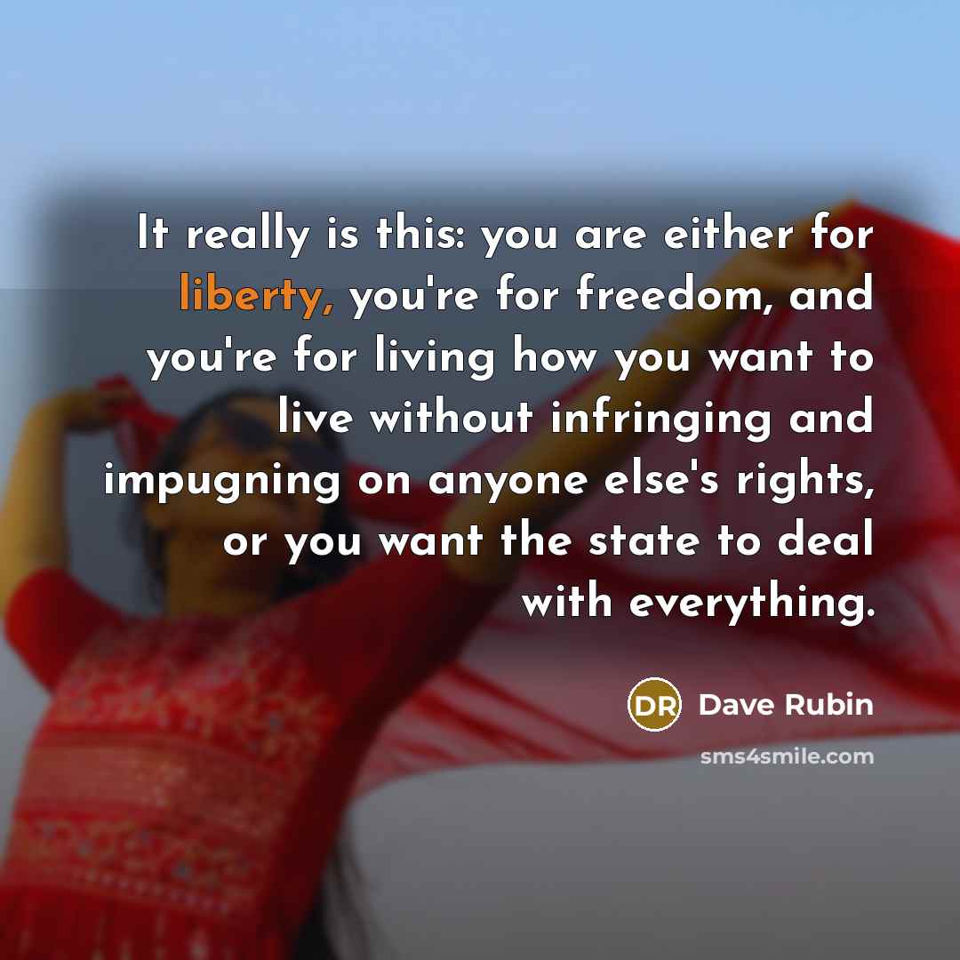 “It really is this: you are either for liberty, you're for freedom, and you're for living how you want to live without infringing and impugning on anyone else's rights, or you want the state to deal with everything.” quote by Dave Rubin