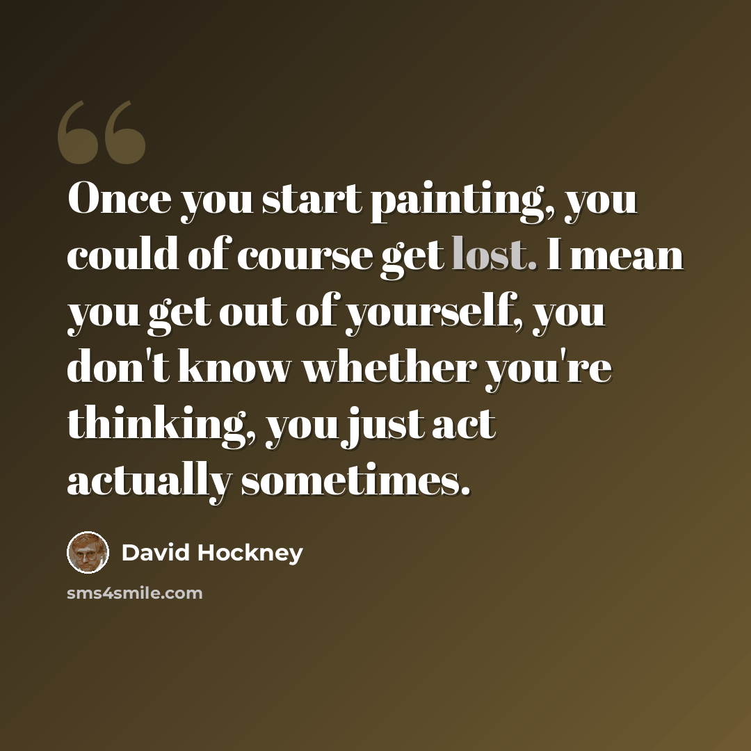 “Once you start painting, you could of course get lost. I mean you get out of yourself, you don't know whether you're thinking, you just act actually sometimes.” quote by David Hockney
