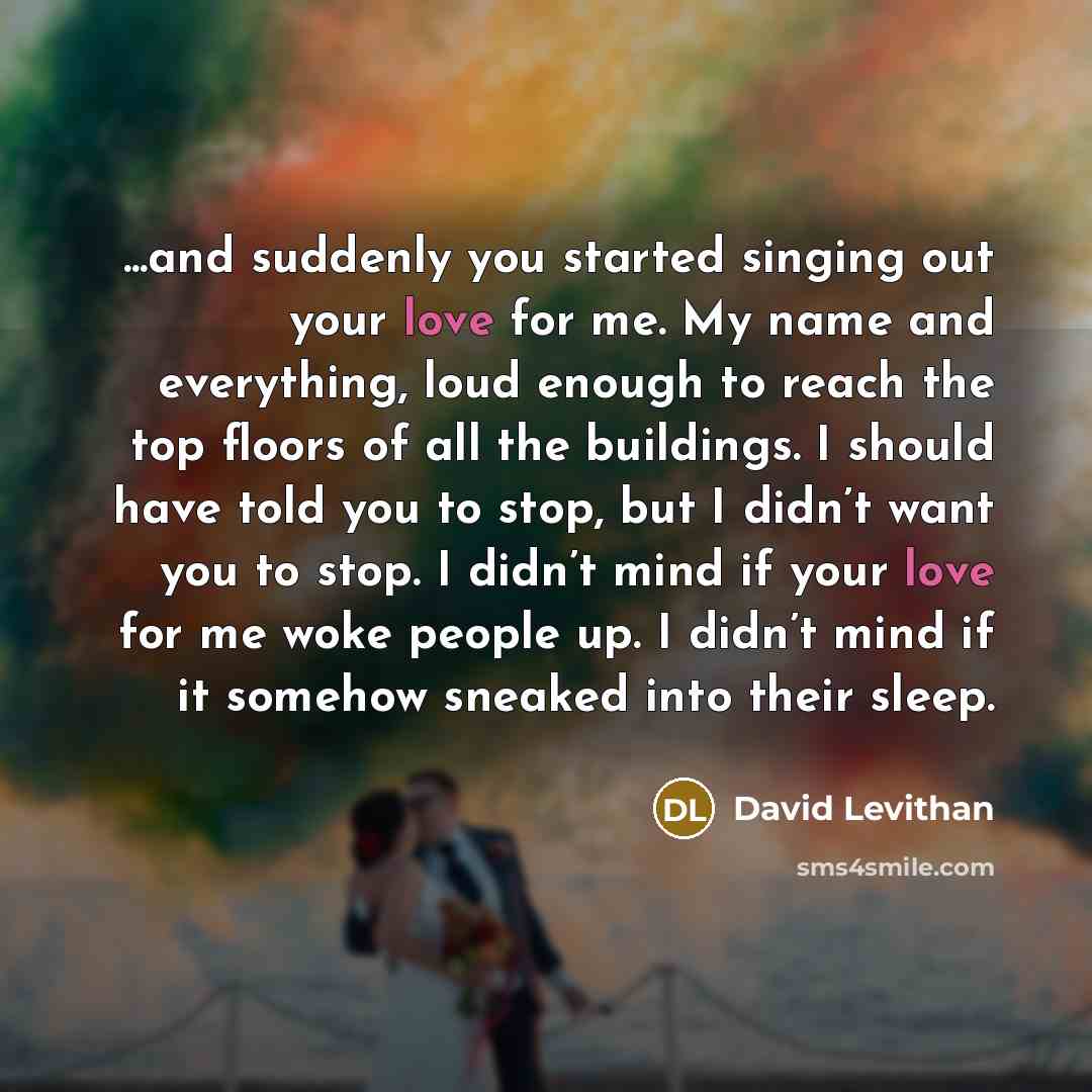 “...and suddenly you started singing out your love for me. My name and everything, loud enough to reach the top floors of all the buildings. I should have told you to stop, but I didn’t want you to stop. I didn’t mind if your love for me woke people up. I didn’t mind if it somehow sneaked into…” quote by David Levithan