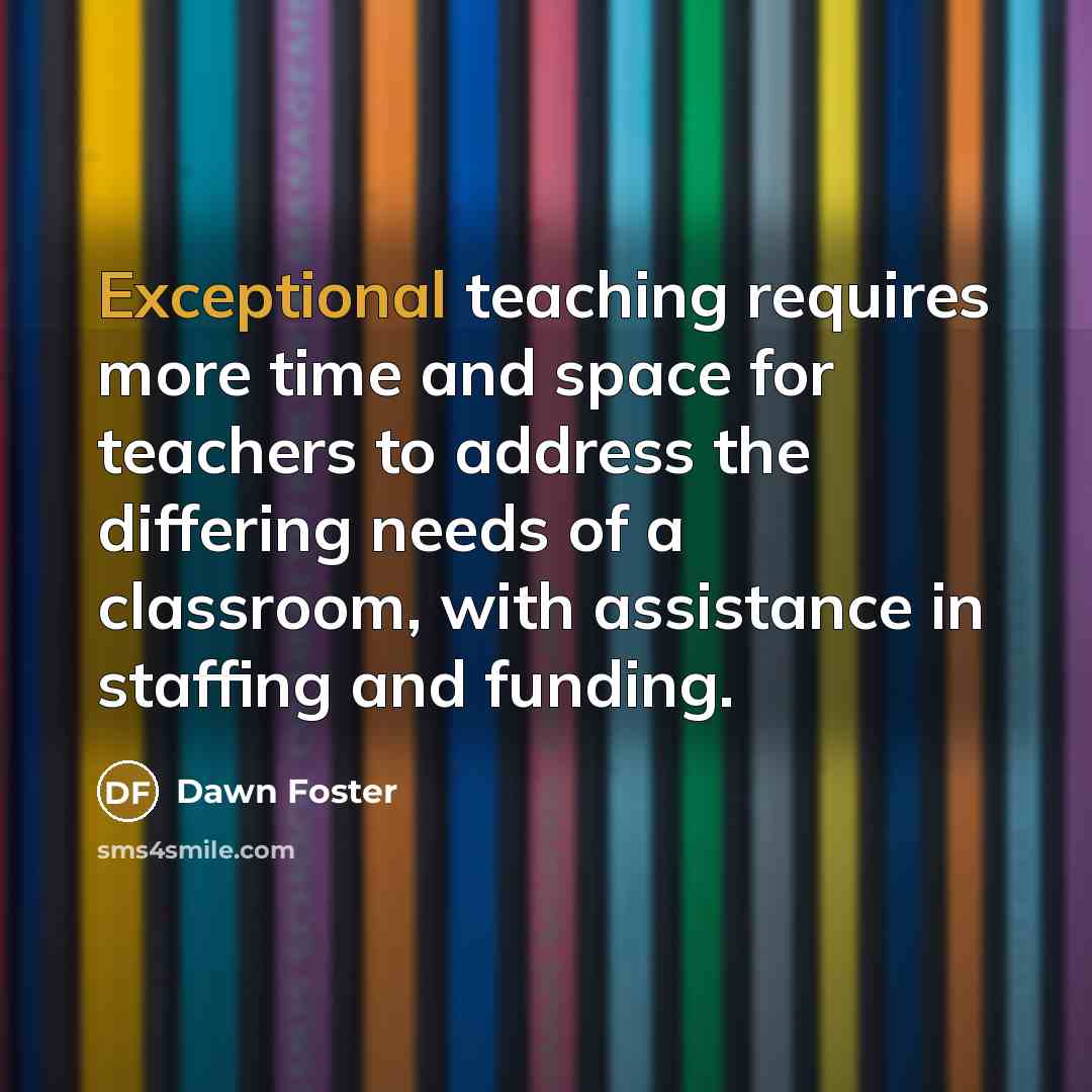 “Exceptional teaching requires more time and space for teachers to address the differing needs of a classroom, with assistance in staffing and funding.” quote by Dawn Foster