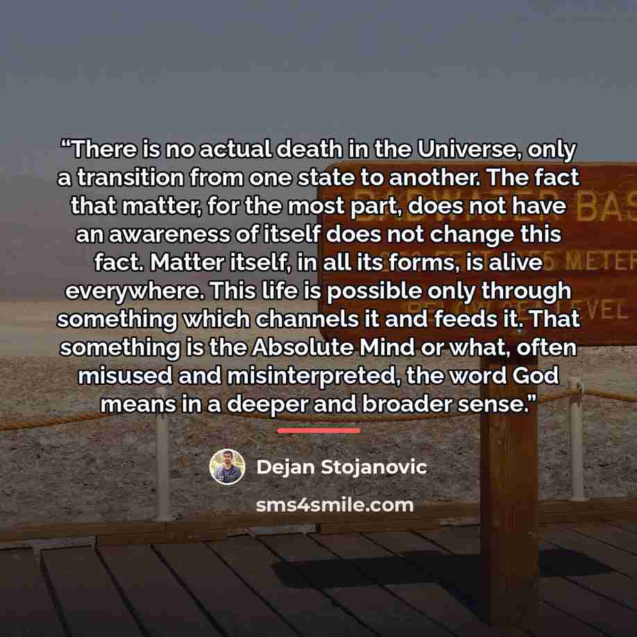 “There is no actual death in the Universe, only a transition from one state to another. The fact that matter, for the most part, does not have an awareness of itself does not change this fact. Matter itself, in all its forms, is alive everywhere. This life is possible only through something which…” quote by Dejan Stojanovic