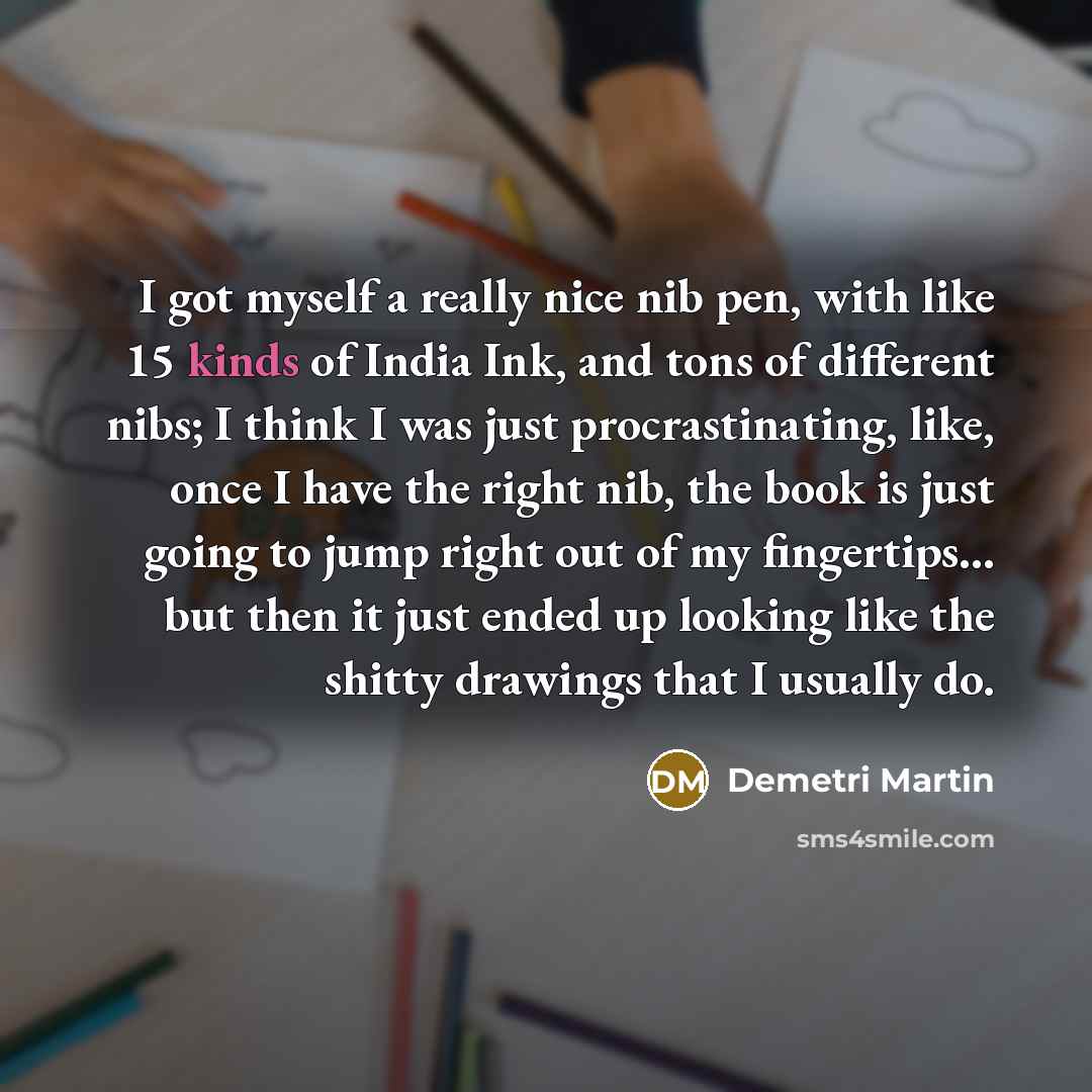 “I got myself a really nice nib pen, with like 15 kinds of India Ink, and tons of different nibs; I think I was just procrastinating, like, once I have the right nib, the book is just going to jump right out of my fingertips... but then it just ended up looking like the shitty drawings that I…” quote by Demetri Martin