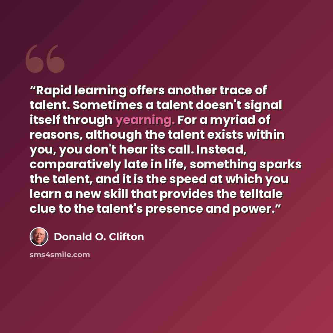 “Rapid learning offers another trace of talent. Sometimes a talent doesn't signal itself through yearning. For a myriad of reasons, although the talent exists within you, you don't hear its call. Instead, comparatively late in life, something sparks the talent, and it is the speed at which you…” quote by Donald O. Clifton