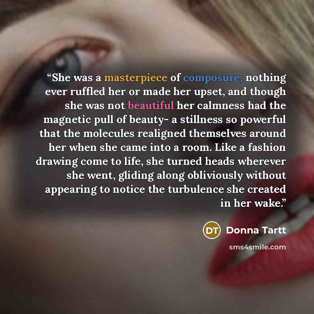 “She was a masterpiece of composure; nothing ever ruffled her or made her upset, and though she was not beautiful her calmness had the magnetic pull of beauty- a stillness so powerful that the molecules realigned themselves around her when she came into a room. Like a fashion drawing come to life…” quote by Donna Tartt