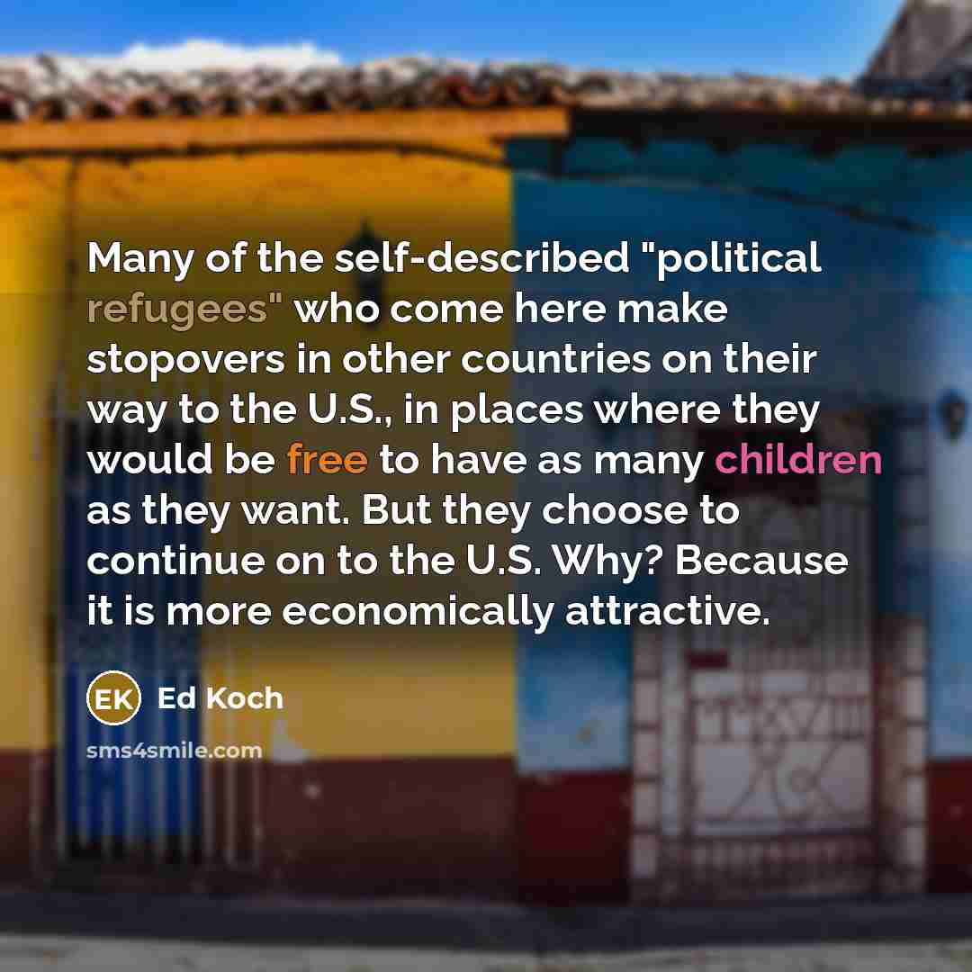 “Many of the self-described "political refugees" who come here make stopovers in other countries on their way to the U.S., in places where they would be free to have as many children as they want. But they choose to continue on to the U.S. Why? Because it is more economically attractive.” quote by Ed Koch