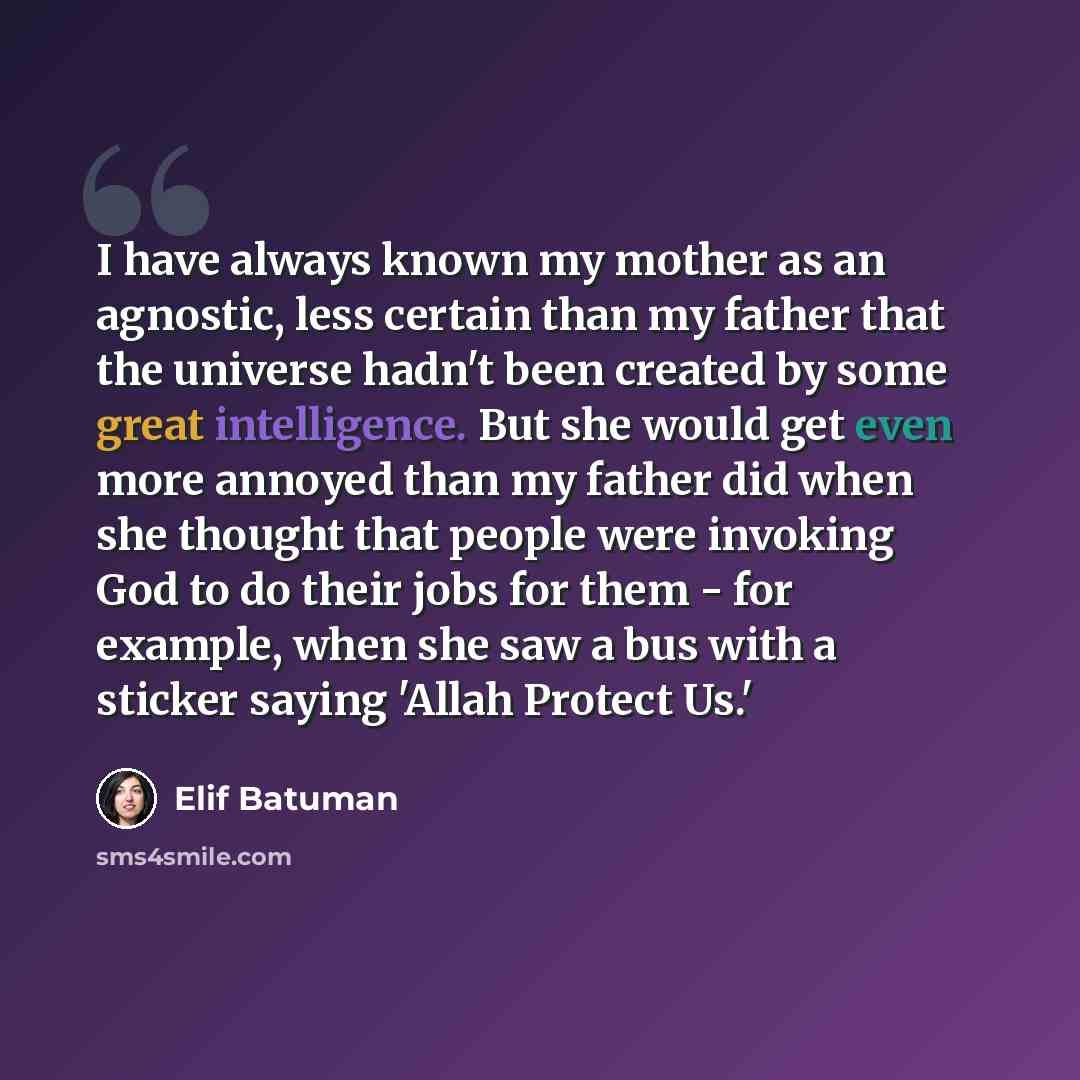 “I have always known my mother as an agnostic, less certain than my father that the universe hadn't been created by some great intelligence. But she would get even more annoyed than my father did when she thought that people were invoking God to do their jobs for them - for example, when she saw a…” quote by Elif Batuman