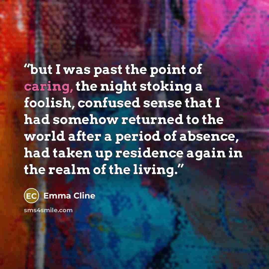 “but I was past the point of caring, the night stoking a foolish, confused sense that I had somehow returned to the world after a period of absence, had taken up residence again in the realm of the living.” quote by Emma Cline