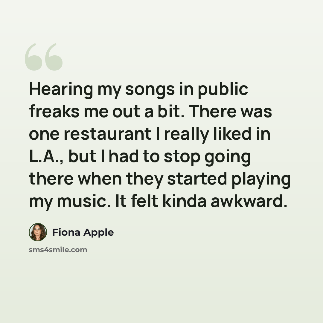 “Hearing my songs in public freaks me out a bit. There was one restaurant I really liked in L.A., but I had to stop going there when they started playing my music. It felt kinda awkward.” quote by Fiona Apple