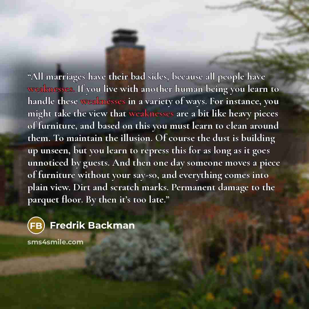 “All marriages have their bad sides, because all people have weaknesses. If you live with another human being you learn to handle these weaknesses in a variety of ways. For instance, you might take the view that weaknesses are a bit like heavy pieces of furniture, and based on this you must learn…” quote by Fredrik Backman