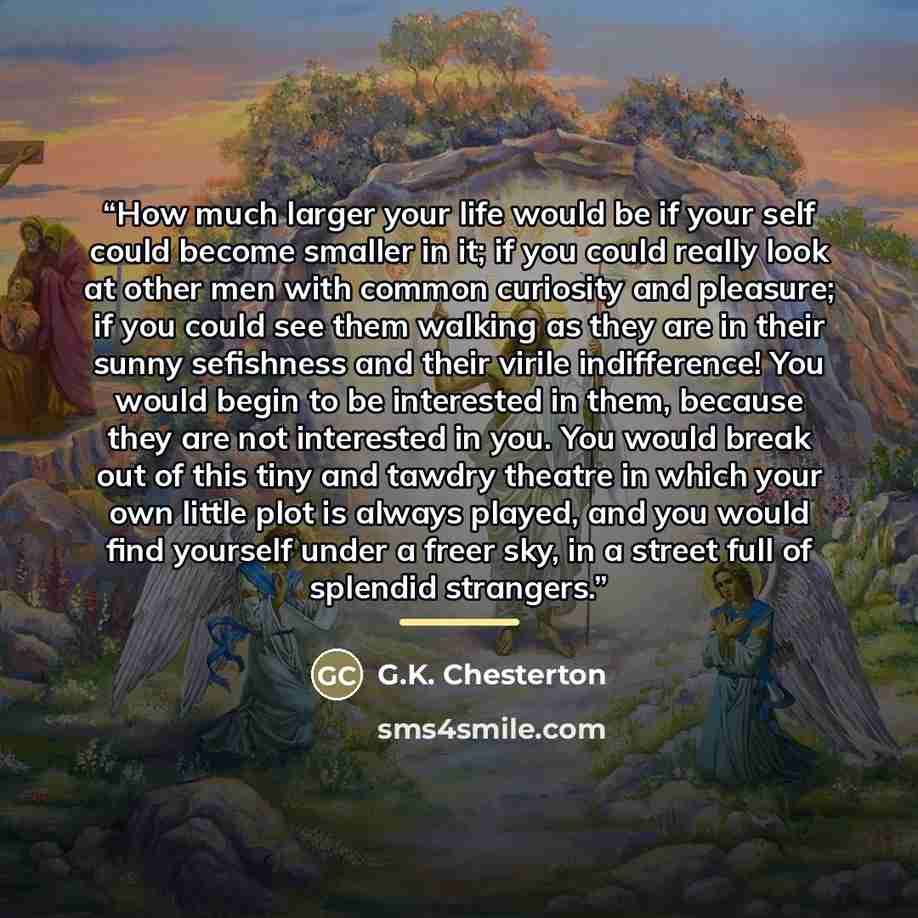 “How much larger your life would be if your self could become smaller in it; if you could really look at other men with common curiosity and pleasure; if you could see them walking as they are in their sunny sefishness and their virile indifference! You would begin to be interested in them, because…” quote by G.K. Chesterton