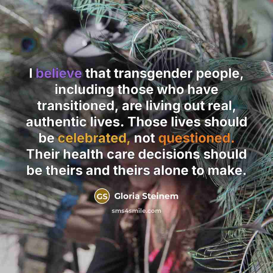 “I believe that transgender people, including those who have transitioned, are living out real, authentic lives. Those lives should be celebrated, not questioned. Their health care decisions should be theirs and theirs alone to make.” quote by Gloria Steinem