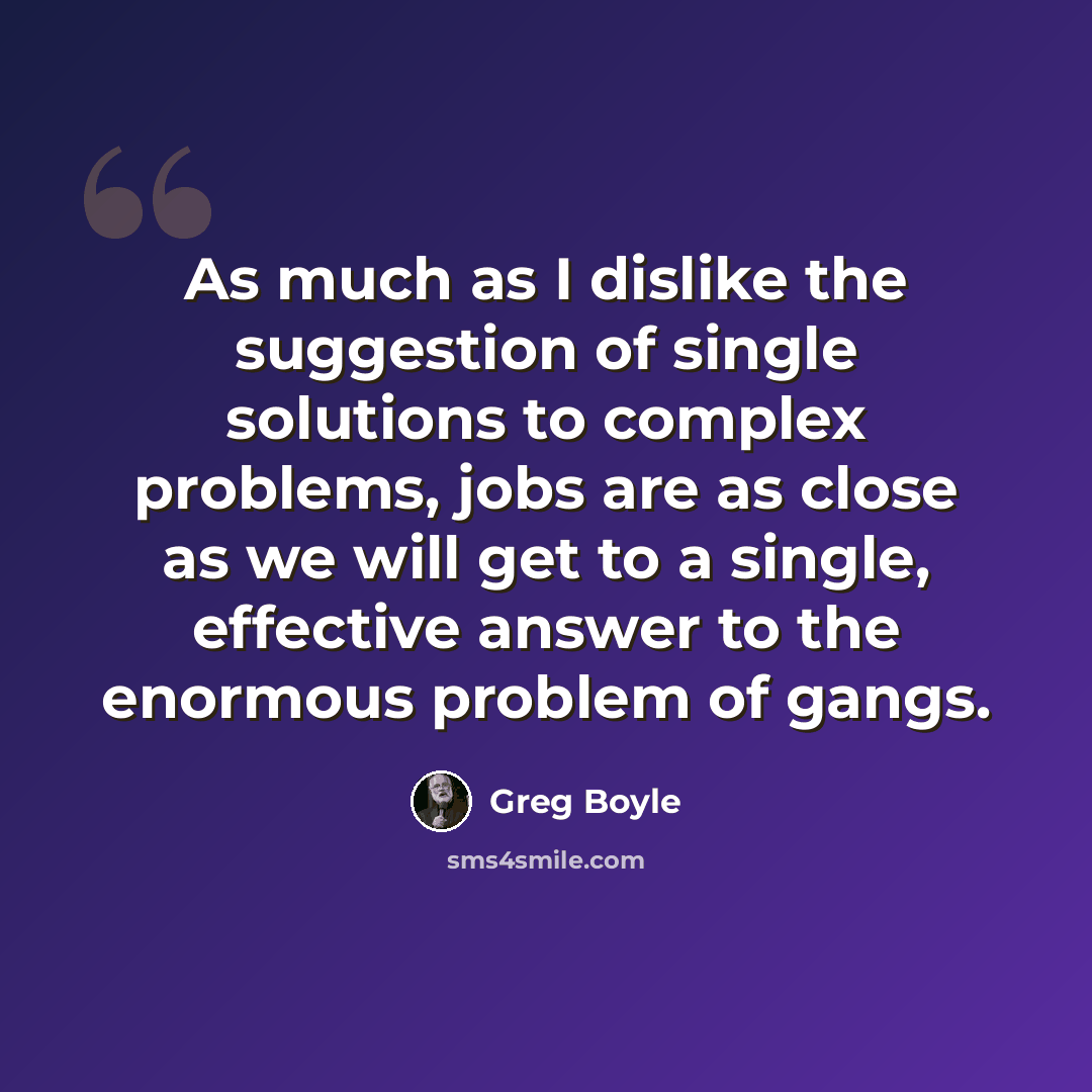 “As much as I dislike the suggestion of single solutions to complex problems, jobs are as close as we will get to a single, effective answer to the enormous problem of gangs.” quote by Greg Boyle
