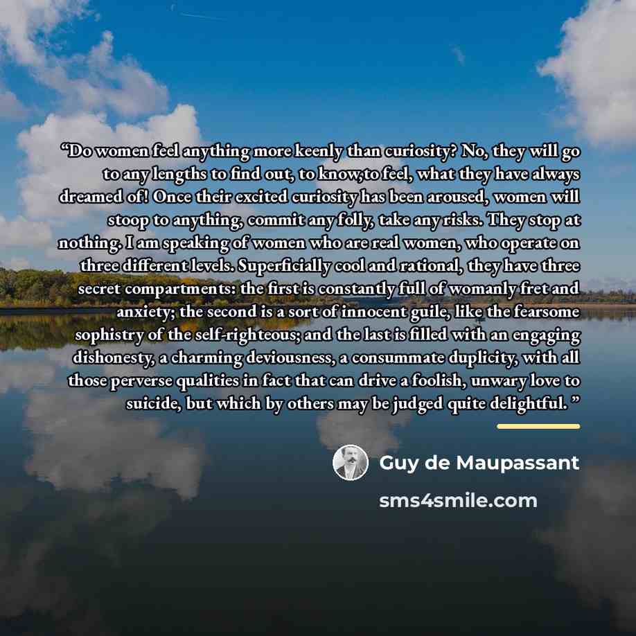 “Do women feel anything more keenly than curiosity? No, they will go to any lengths to find out, to know,to feel, what they have always dreamed of! Once their excited curiosity has been aroused, women will stoop to anything, commit any folly, take any risks. They stop at nothing. I am speaking of…” quote by Guy de Maupassant