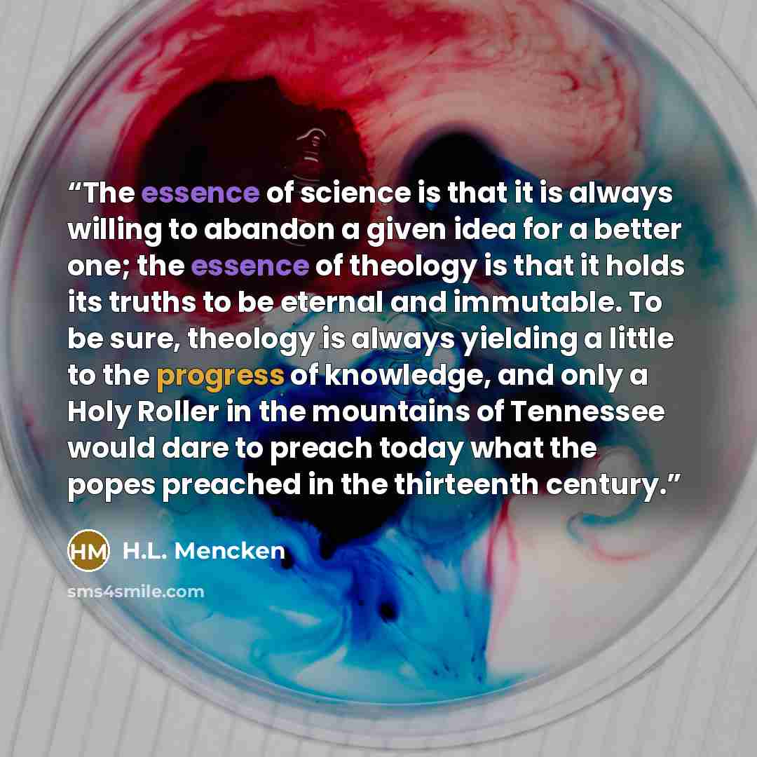“The essence of science is that it is always willing to abandon a given idea for a better one; the essence of theology is that it holds its truths to be eternal and immutable. To be sure, theology is always yielding a little to the progress of knowledge, and only a Holy Roller in the mountains of…” quote by H.L. Mencken