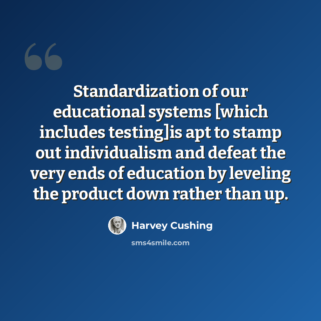 “Standardization of our educational systems [which includes testing]is apt to stamp out individualism and defeat the very ends of education by leveling the product down rather than up.” quote by Harvey Cushing