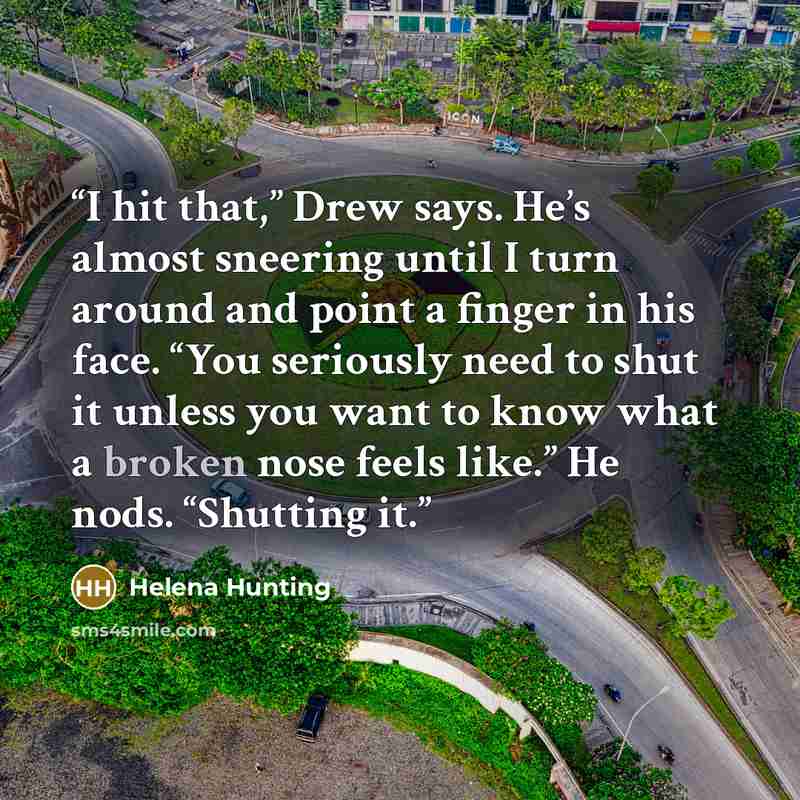 “I hit that,” Drew says. He’s almost sneering until I turn around and point a finger in his face. “You seriously need to shut it unless you want to know what a broken nose feels like.” He nods. “Shutting it.” quote by Helena Hunting