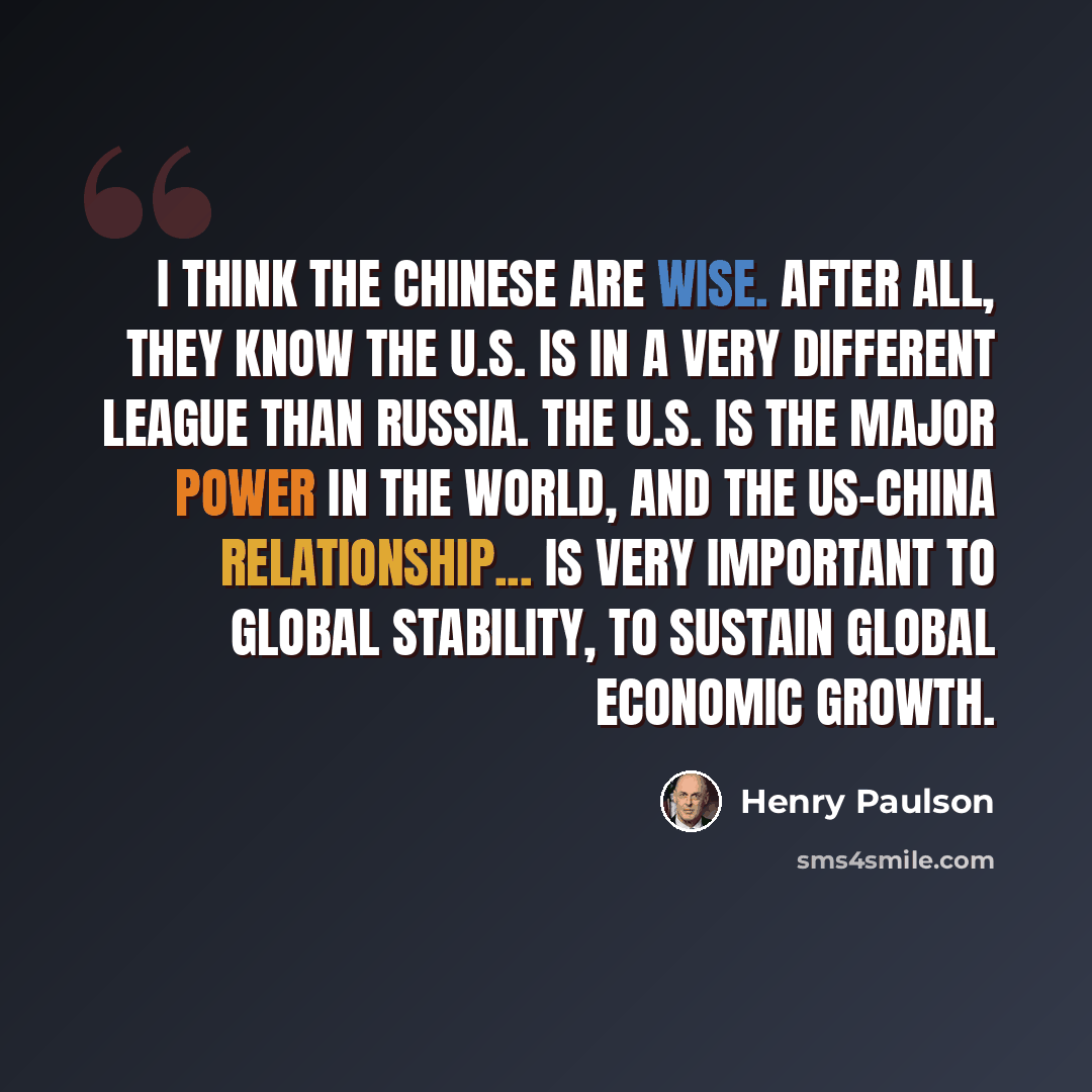 “I think the Chinese are wise. After all, they know the U.S. is in a very different league than Russia. The U.S. is the major power in the world, and the US-China relationship... is very important to global stability, to sustain global economic growth.” quote by Henry Paulson