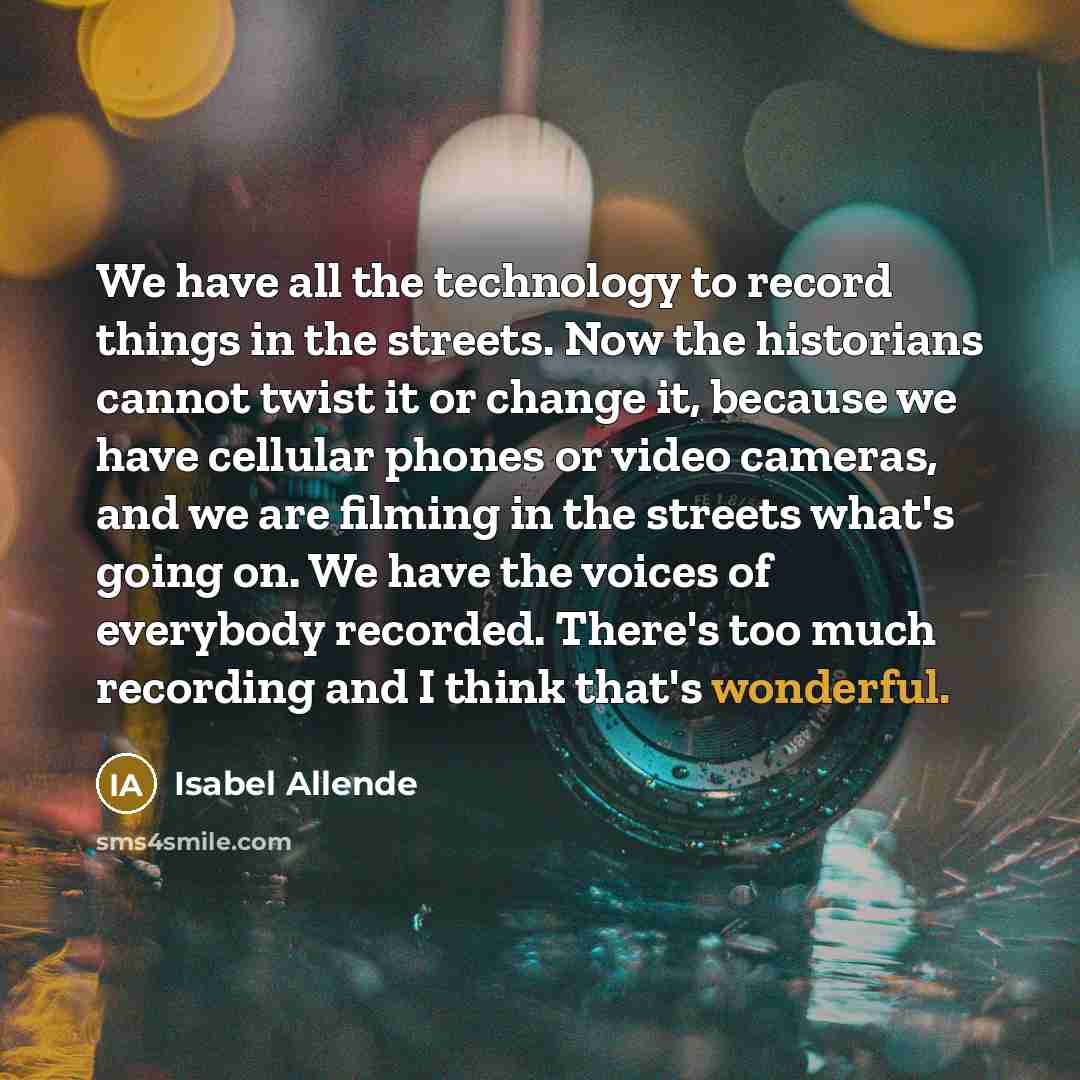 “We have all the technology to record things in the streets. Now the historians cannot twist it or change it, because we have cellular phones or video cameras, and we are filming in the streets what's going on. We have the voices of everybody recorded. There's too much recording and I think that's…” quote by Isabel Allende