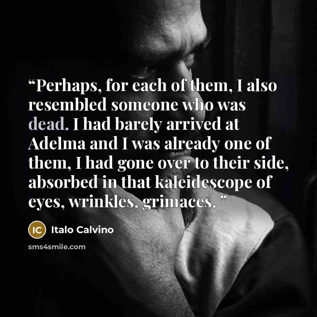 “Perhaps, for each of them, I also resembled someone who was dead. I had barely arrived at Adelma and I was already one of them, I had gone over to their side, absorbed in that kaleidescope of eyes, wrinkles, grimaces.” quote by Italo Calvino