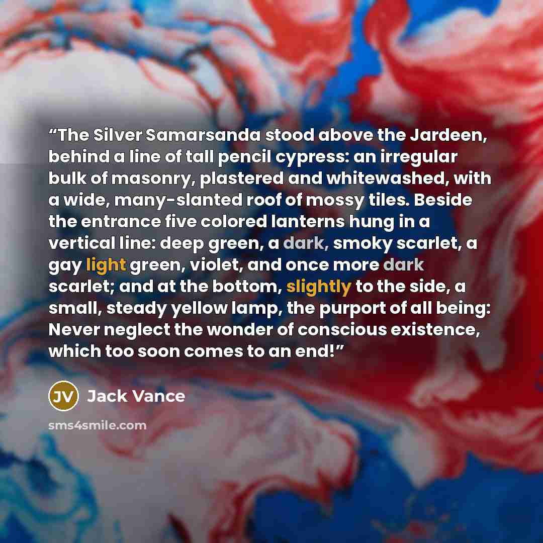 “The Silver Samarsanda stood above the Jardeen, behind a line of tall pencil cypress: an irregular bulk of masonry, plastered and whitewashed, with a wide, many-slanted roof of mossy tiles. Beside the entrance five colored lanterns hung in a vertical line: deep green, a dark, smoky scarlet, a gay…” quote by Jack Vance