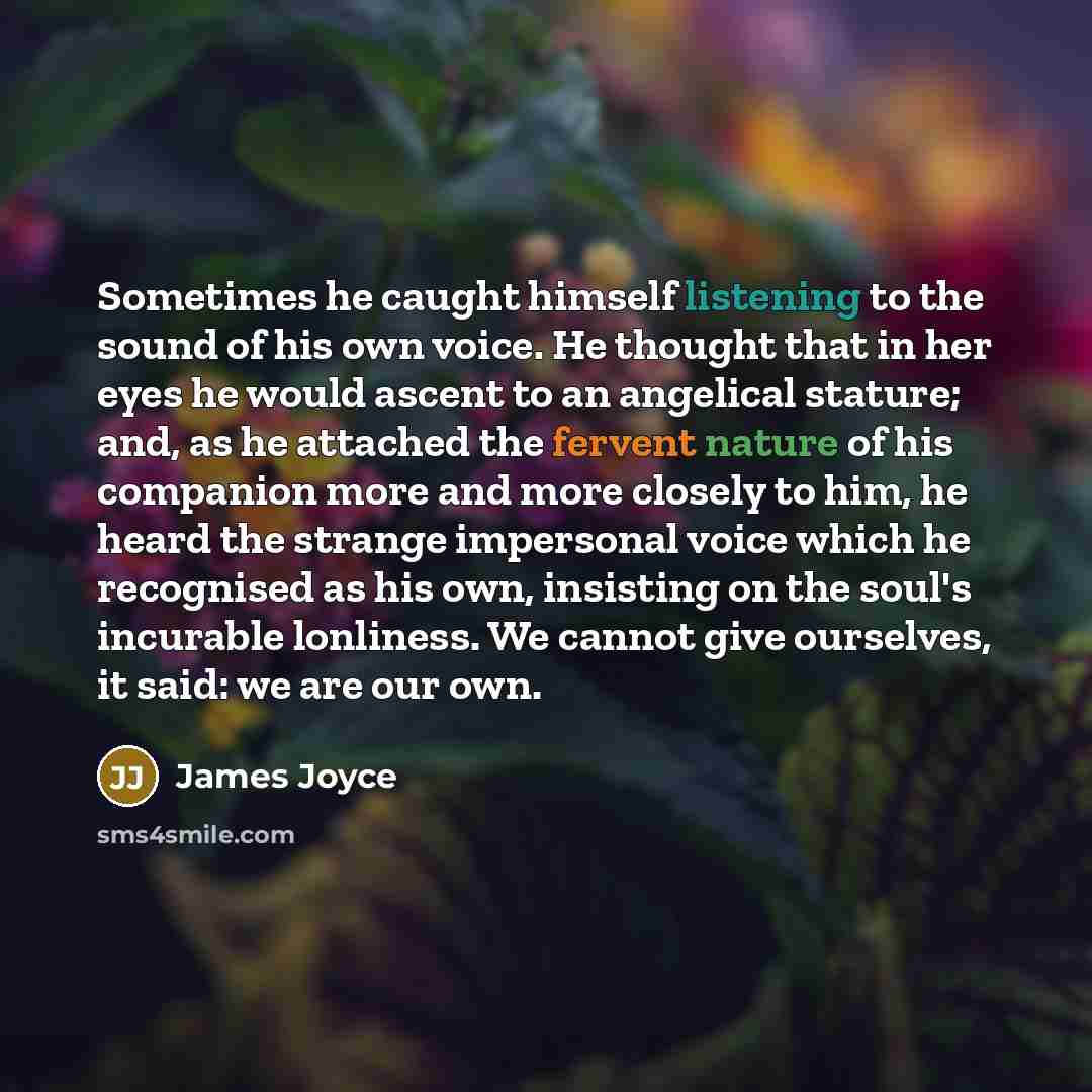 “Sometimes he caught himself listening to the sound of his own voice. He thought that in her eyes he would ascent to an angelical stature; and, as he attached the fervent nature of his companion more and more closely to him, he heard the strange impersonal voice which he recognised as his own…” quote by James Joyce