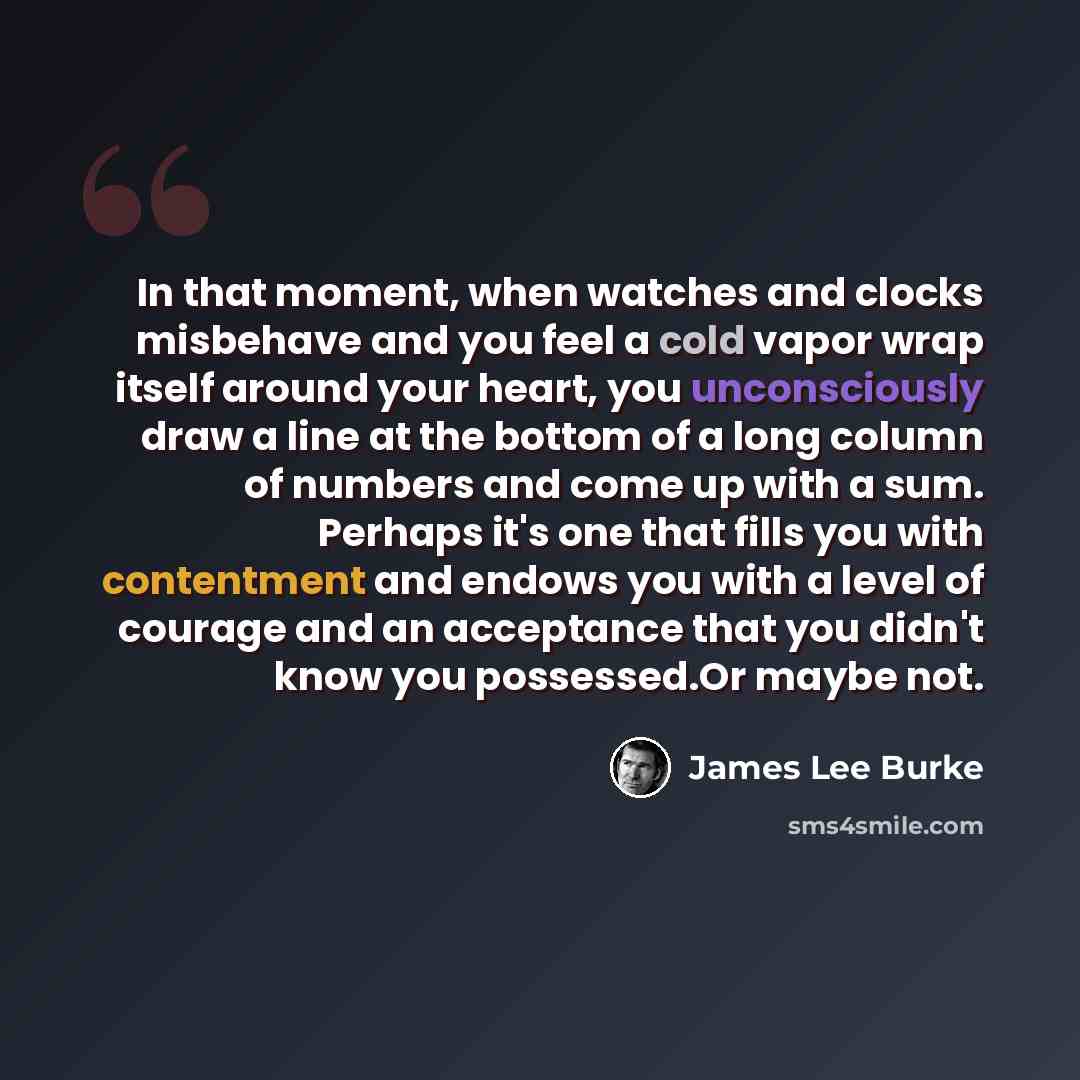 “In that moment, when watches and clocks misbehave and you feel a cold vapor wrap itself around your heart, you unconsciously draw a line at the bottom of a long column of numbers and come up with a sum. Perhaps it's one that fills you with contentment and endows you with a level of courage and an…” quote by James Lee Burke