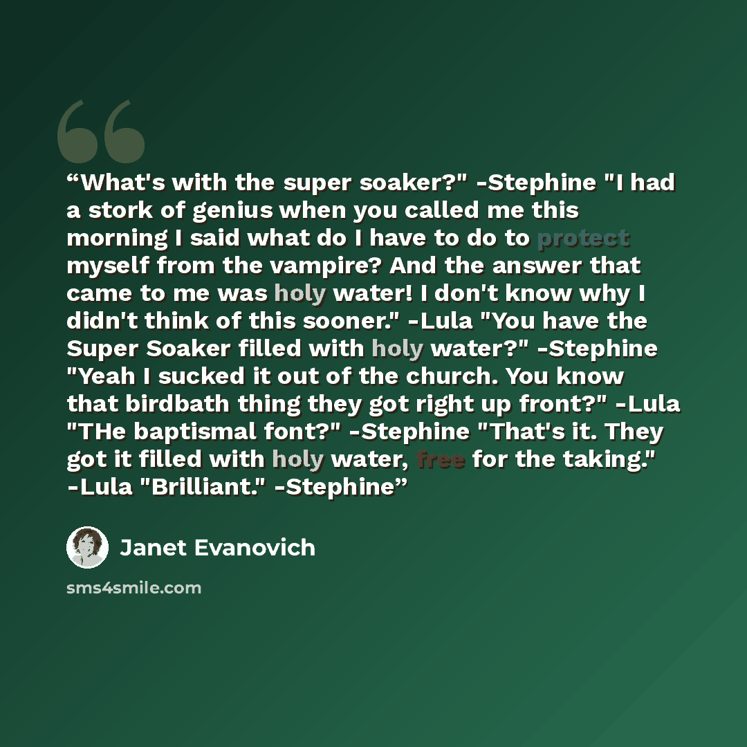 “What's with the super soaker?" -Stephine "I had a stork of genius when you called me this morning I said what do I have to do to protect myself from the vampire? And the answer that came to me was holy water! I don't know why I didn't think of this sooner." -Lula "You have the Super Soaker filled…” quote by Janet Evanovich