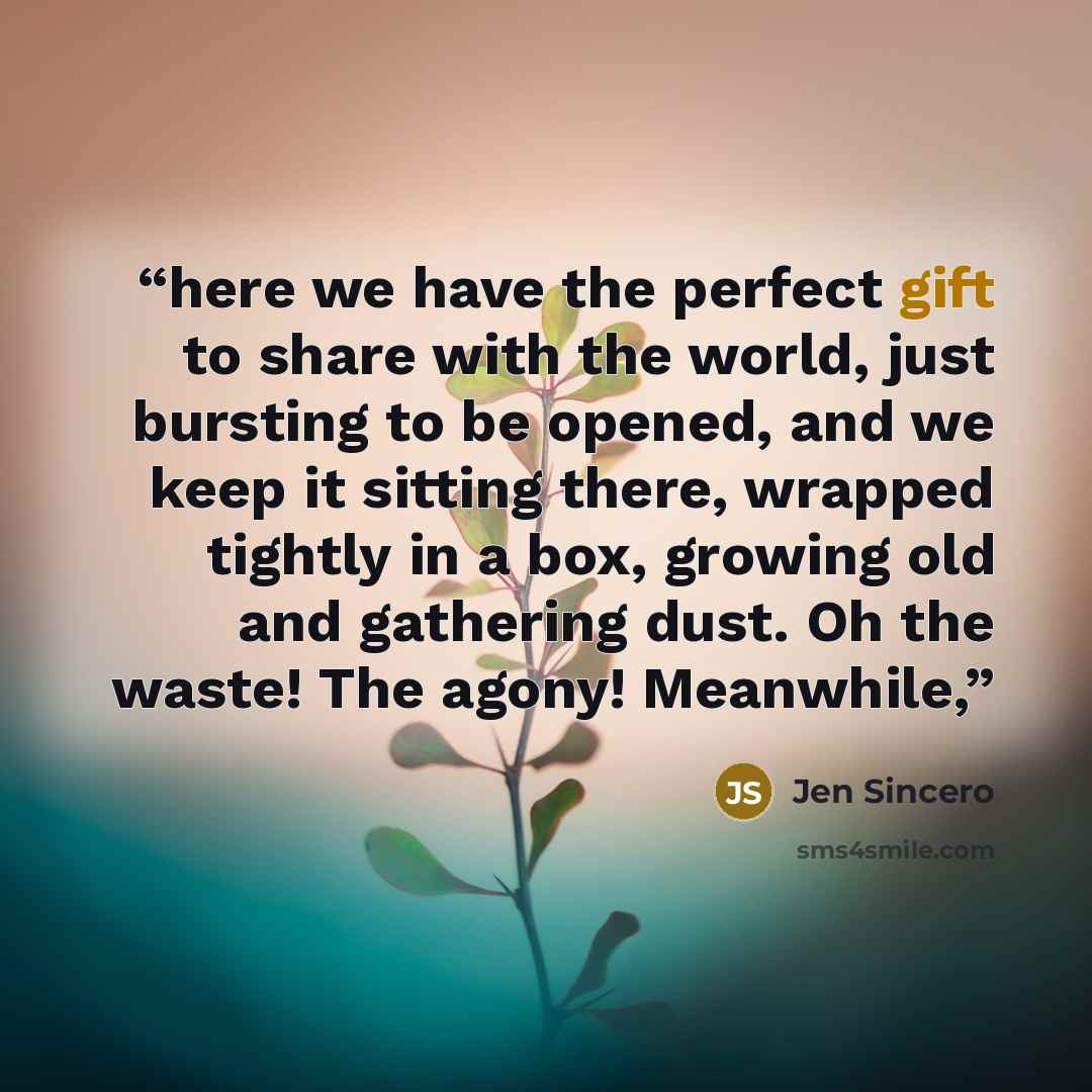 “here we have the perfect gift to share with the world, just bursting to be opened, and we keep it sitting there, wrapped tightly in a box, growing old and gathering dust. Oh the waste! The agony! Meanwhile,” quote by Jen Sincero