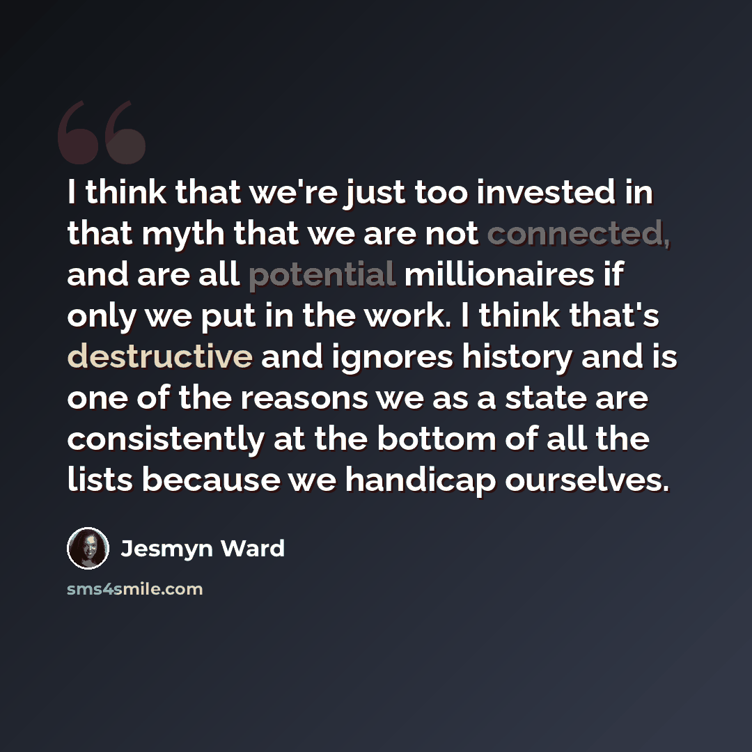 “I think that we're just too invested in that myth that we are not connected, and are all potential millionaires if only we put in the work. I think that's destructive and ignores history and is one of the reasons we as a state are consistently at the bottom of all the lists because we handicap…” quote by Jesmyn Ward