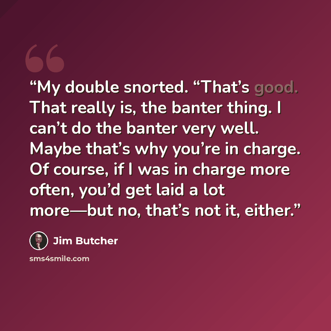 “My double snorted. “That’s good. That really is, the banter thing. I can’t do the banter very well. Maybe that’s why you’re in charge. Of course, if I was in charge more often, you’d get laid a lot more—but no, that’s not it, either.” quote by Jim Butcher