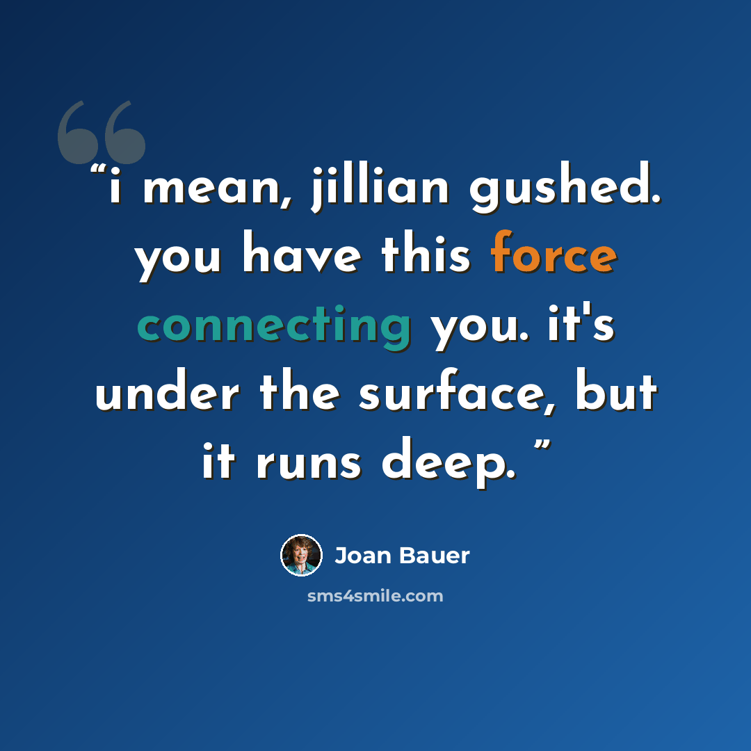 “i mean, jillian gushed. you have this force connecting you. it's under the surface, but it runs deep.” quote by Joan Bauer