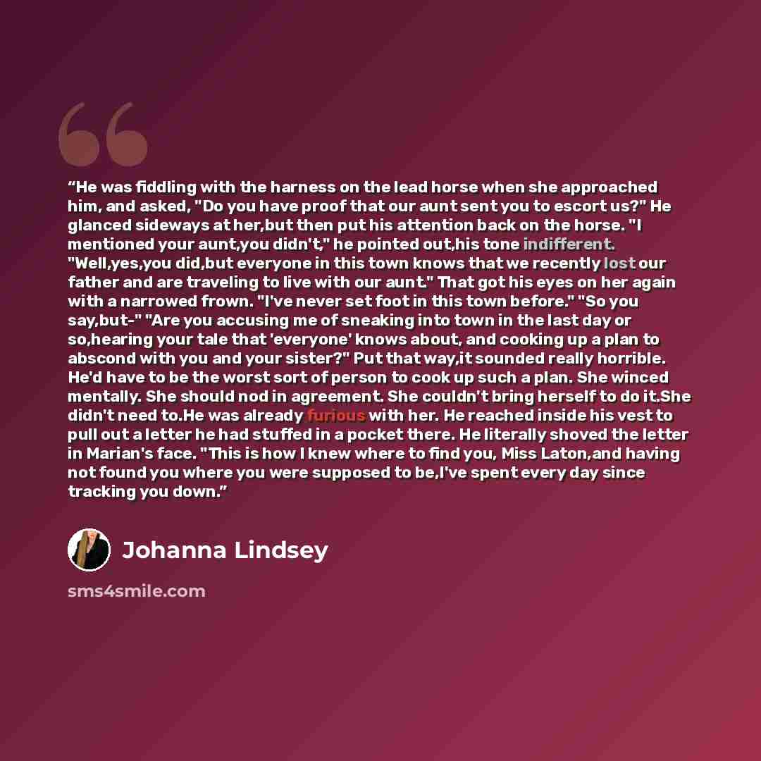 “He was fiddling with the harness on the lead horse when she approached him, and asked, "Do you have proof that our aunt sent you to escort us?" He glanced sideways at her,but then put his attention back on the horse. "I mentioned your aunt,you didn't," he pointed out,his tone indifferent…” quote by Johanna Lindsey