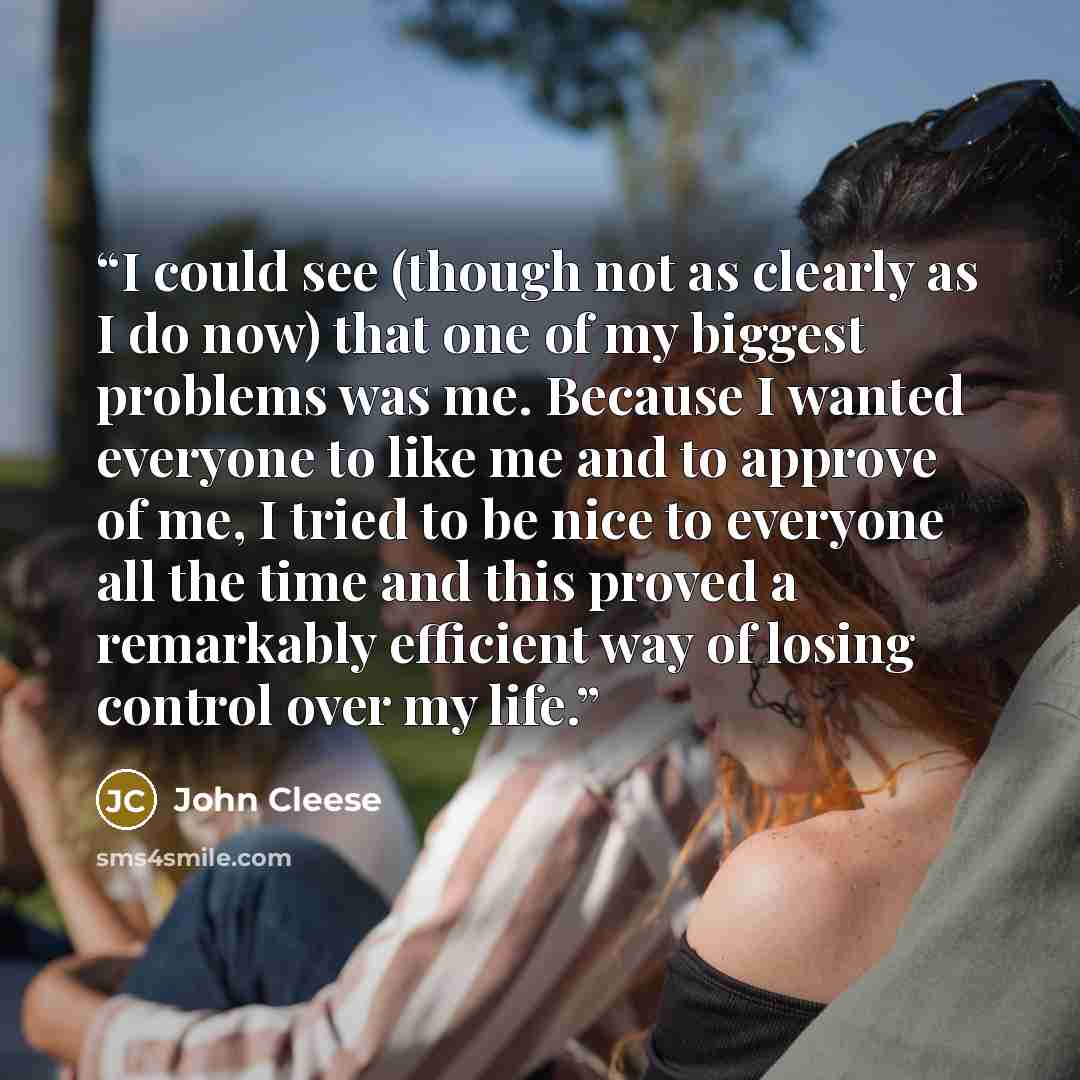 “I could see (though not as clearly as I do now) that one of my biggest problems was me. Because I wanted everyone to like me and to approve of me, I tried to be nice to everyone all the time and this proved a remarkably efficient way of losing control over my life.” quote by John Cleese