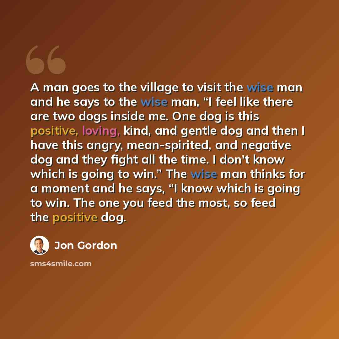 “A man goes to the village to visit the wise man and he says to the wise man, “I feel like there are two dogs inside me. One dog is this positive, loving, kind, and gentle dog and then I have this angry, mean-spirited, and negative dog and they fight all the time. I don't know which is going to…” quote by Jon Gordon