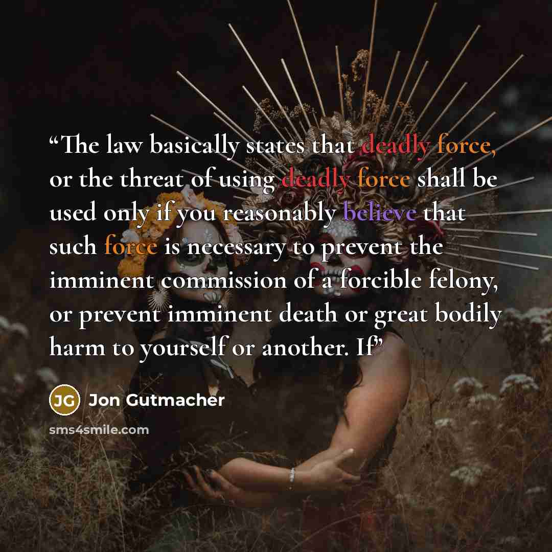 “The law basically states that deadly force, or the threat of using deadly force shall be used only if you reasonably believe that such force is necessary to prevent the imminent commission of a forcible felony, or prevent imminent death or great bodily harm to yourself or another. If” quote by Jon Gutmacher