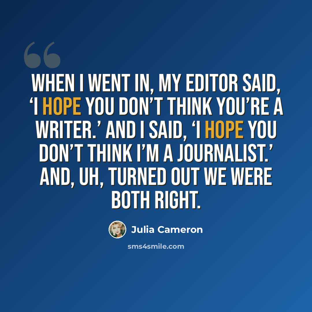 “When I went in, my editor said, ‘I hope you don’t think you’re a writer.’ And I said, ‘I hope you don’t think I’m a journalist.’ And, uh, turned out we were both right.” quote by Julia Cameron