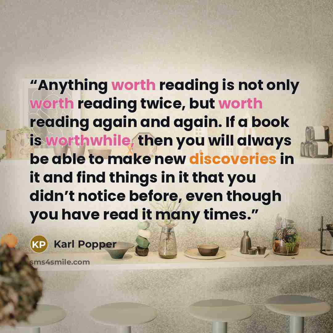 “Anything worth reading is not only worth reading twice, but worth reading again and again. If a book is worthwhile, then you will always be able to make new discoveries in it and find things in it that you didn’t notice before, even though you have read it many times.” quote by Karl Popper