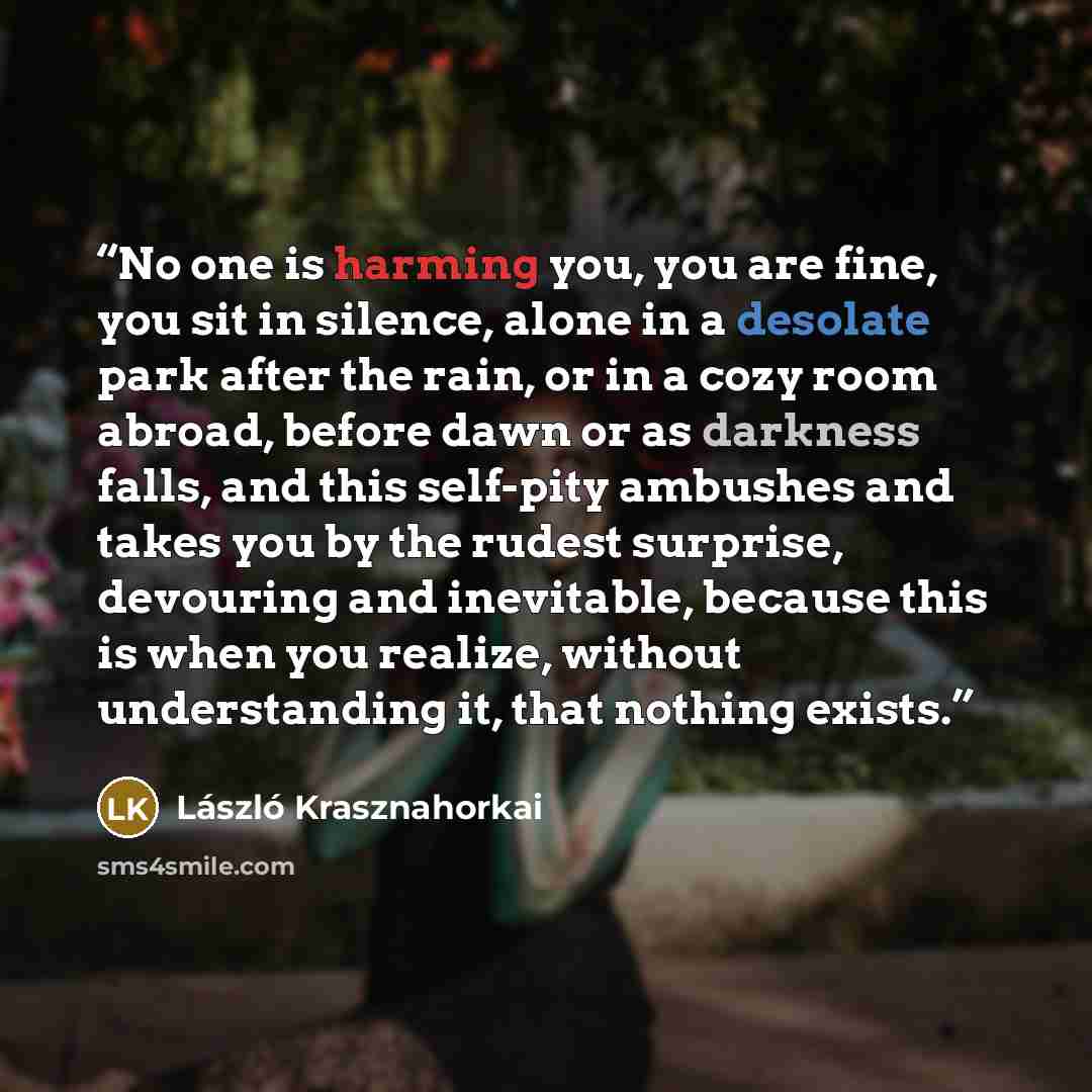 “No one is harming you, you are fine, you sit in silence, alone in a desolate park after the rain, or in a cozy room abroad, before dawn or as darkness falls, and this self-pity ambushes and takes you by the rudest surprise, devouring and inevitable, because this is when you realize, without…” quote by László Krasznahorkai