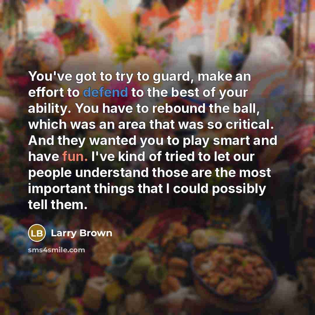 “You've got to try to guard, make an effort to defend to the best of your ability. You have to rebound the ball, which was an area that was so critical. And they wanted you to play smart and have fun. I've kind of tried to let our people understand those are the most important things that I could…” quote by Larry Brown