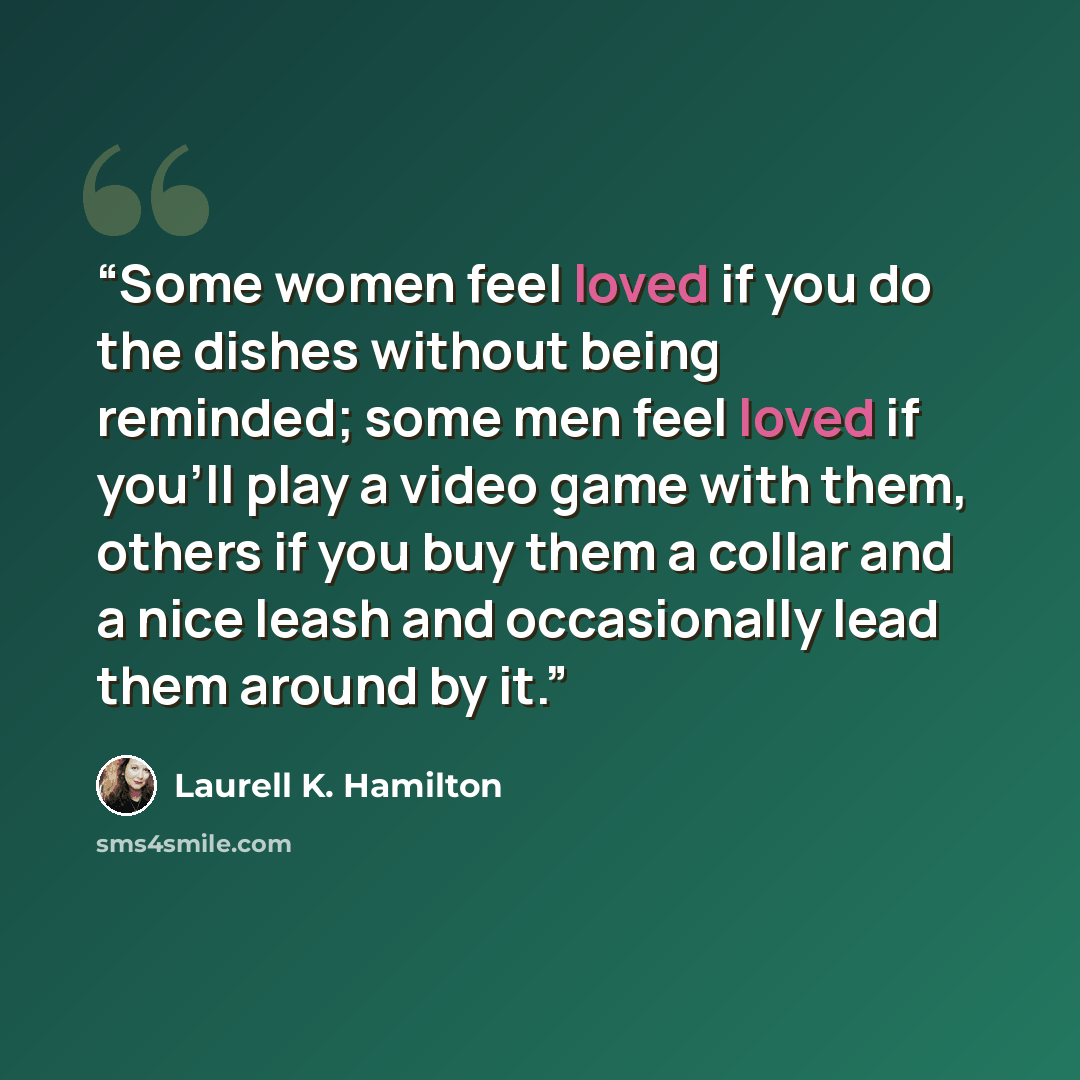 “Some women feel loved if you do the dishes without being reminded; some men feel loved if you’ll play a video game with them, others if you buy them a collar and a nice leash and occasionally lead them around by it.” quote by Laurell K. Hamilton