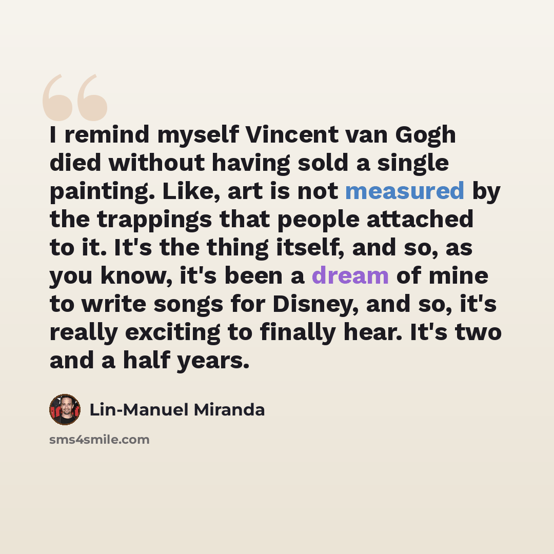 “I remind myself Vincent van Gogh died without having sold a single painting. Like, art is not measured by the trappings that people attached to it. It's the thing itself, and so, as you know, it's been a dream of mine to write songs for Disney, and so, it's really exciting to finally hear. It's…” quote by Lin-Manuel Miranda