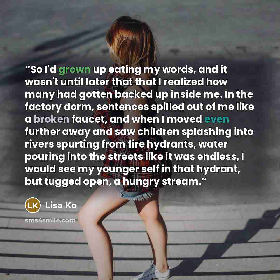 “So I'd grown up eating my words, and it wasn't until later that that I realized how many had gotten backed up inside me. In the factory dorm, sentences spilled out of me like a broken faucet, and when I moved even further away and saw children splashing into rivers spurting from fire hydrants…” quote by Lisa Ko
