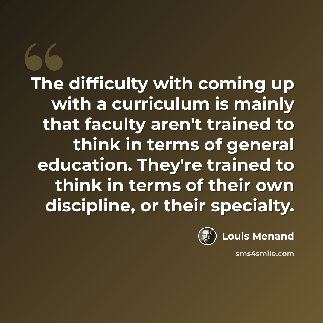 “The difficulty with coming up with a curriculum is mainly that faculty aren't trained to think in terms of general education. They're trained to think in terms of their own discipline, or their specialty.” quote by Louis Menand