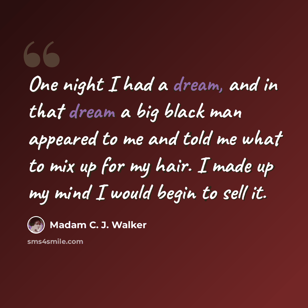 “One night I had a dream, and in that dream a big black man appeared to me and told me what to mix up for my hair. I made up my mind I would begin to sell it.” quote by Madam C. J. Walker