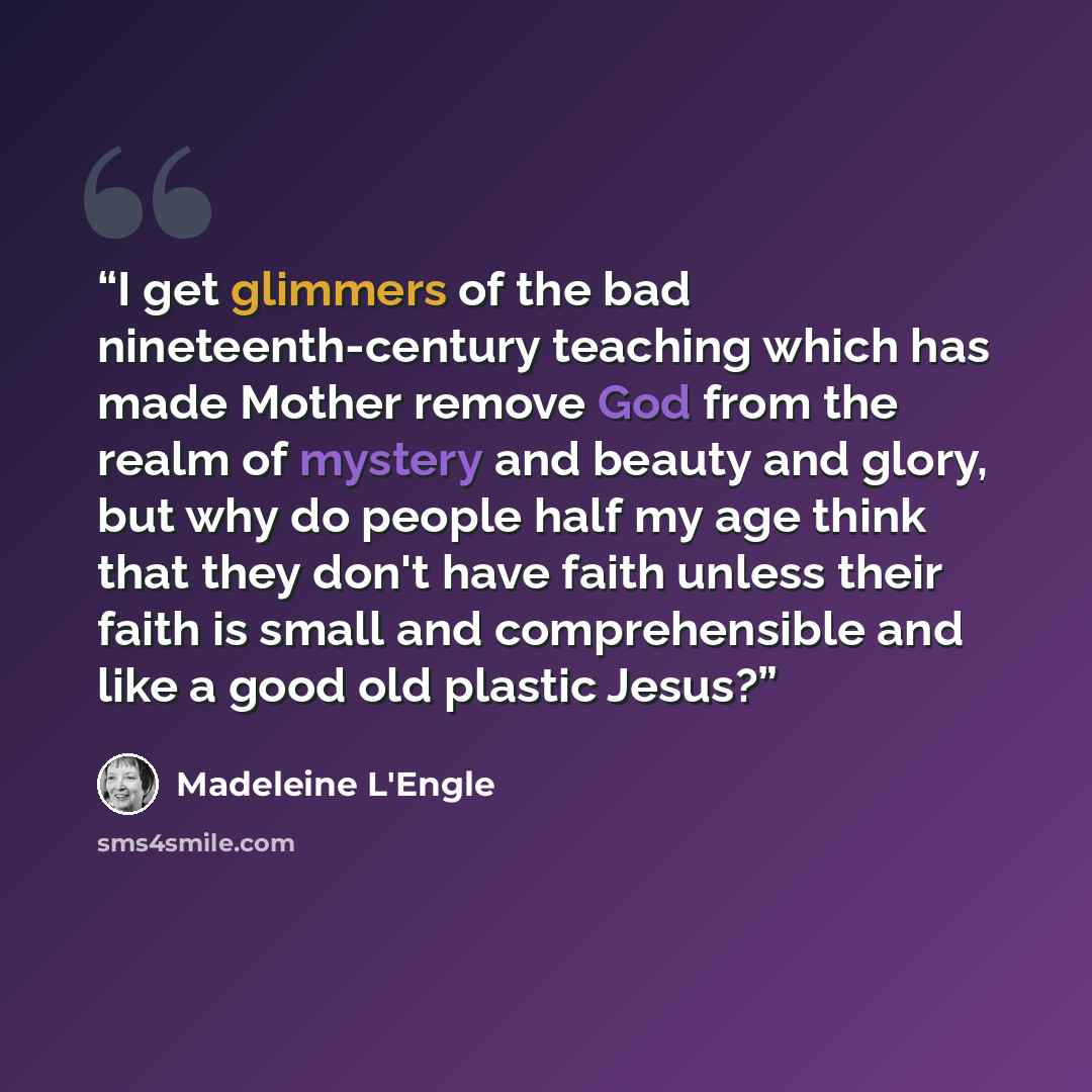 “I get glimmers of the bad nineteenth-century teaching which has made Mother remove God from the realm of mystery and beauty and glory, but why do people half my age think that they don't have faith unless their faith is small and comprehensible and like a good old plastic Jesus?” quote by Madeleine L'Engle