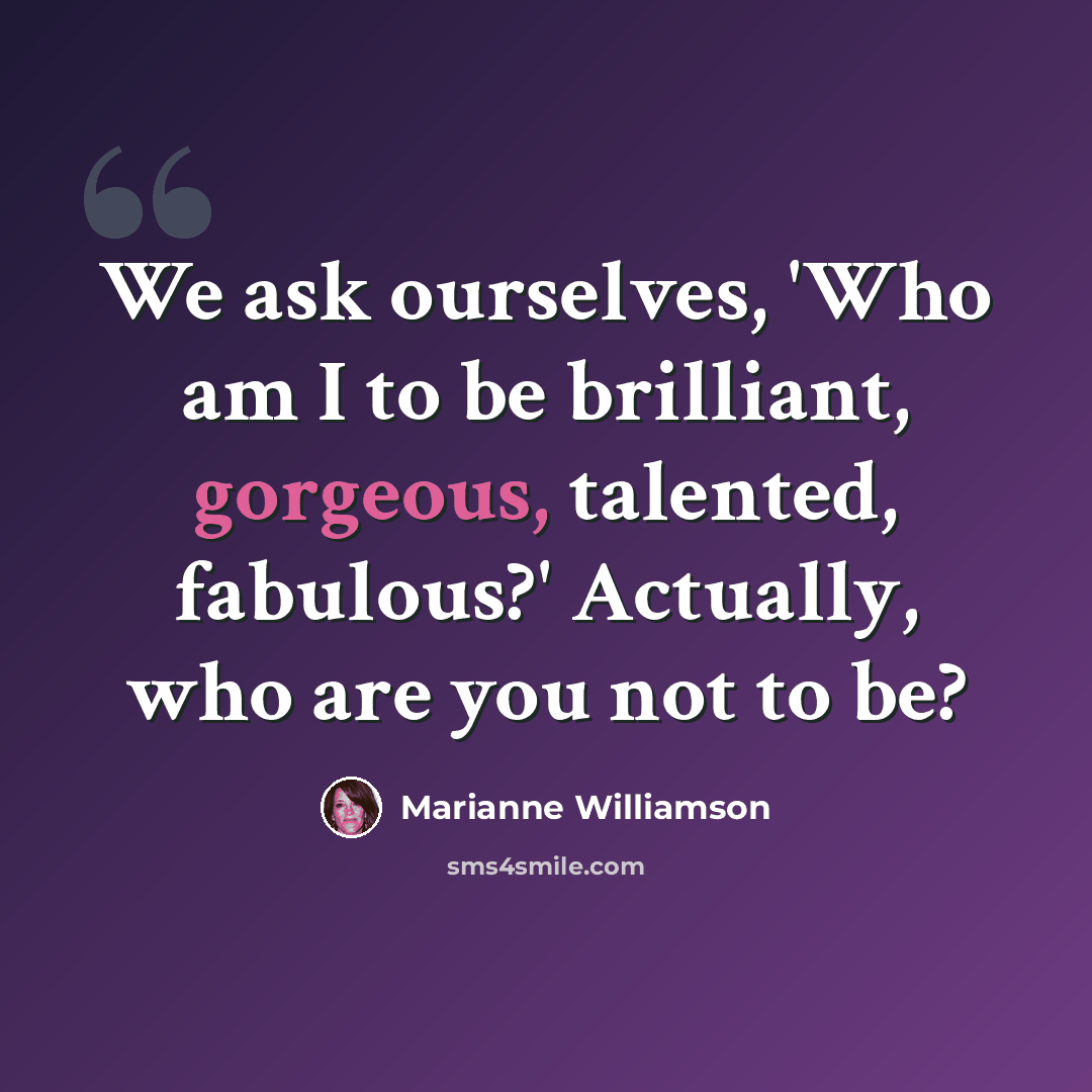 “We ask ourselves, 'Who am I to be brilliant, gorgeous, talented, fabulous?' Actually, who are you not to be?” quote by Marianne Williamson