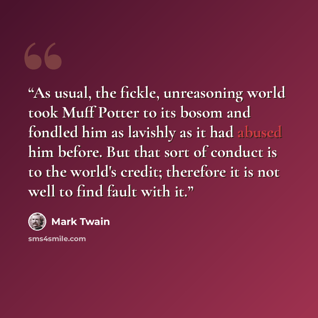“As usual, the fickle, unreasoning world took Muff Potter to its bosom and fondled him as lavishly as it had abused him before. But that sort of conduct is to the world's credit; therefore it is not well to find fault with it.” quote by Mark Twain