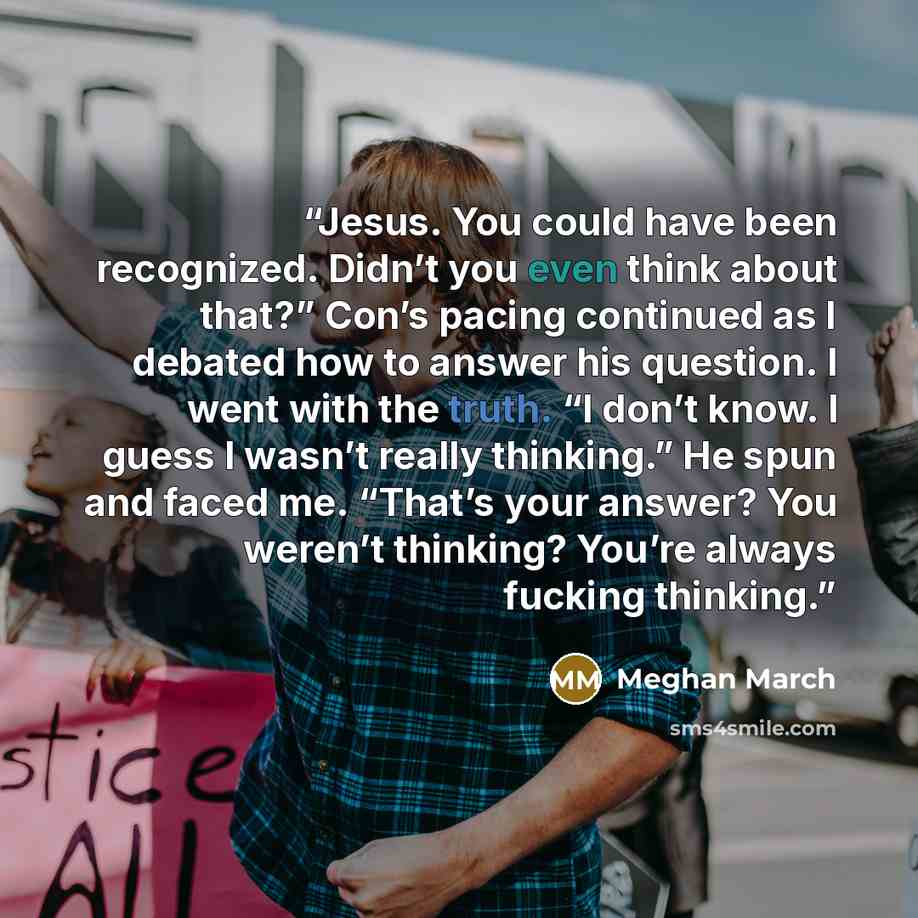 “Jesus. You could have been recognized. Didn’t you even think about that?” Con’s pacing continued as I debated how to answer his question. I went with the truth. “I don’t know. I guess I wasn’t really thinking.” He spun and faced me. “That’s your answer? You weren’t thinking? You’re always fucking…” quote by Meghan March