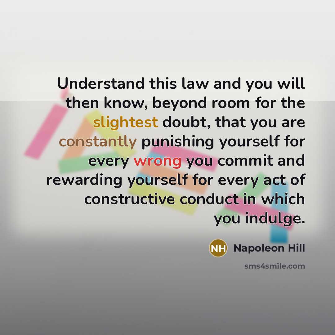“Understand this law and you will then know, beyond room for the slightest doubt, that you are constantly punishing yourself for every wrong you commit and rewarding yourself for every act of constructive conduct in which you indulge.” quote by Napoleon Hill